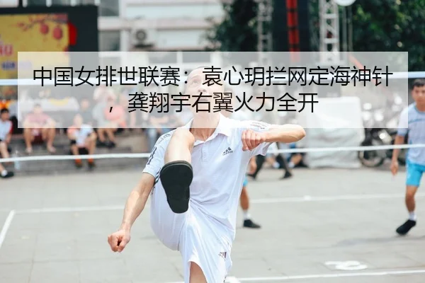中国女排世联赛：袁心玥拦网定海神针，龚翔宇右翼火力全开